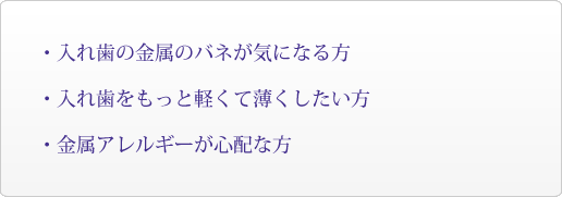 ・入れ歯の金属のバネが気になる方・入れ歯をもっと軽くて薄くしたい方・金属アレルギーが心配な方